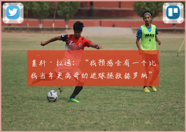 基科·拉通：“我预感会有一个比我当年更离奇的进球拯救赫罗纳”