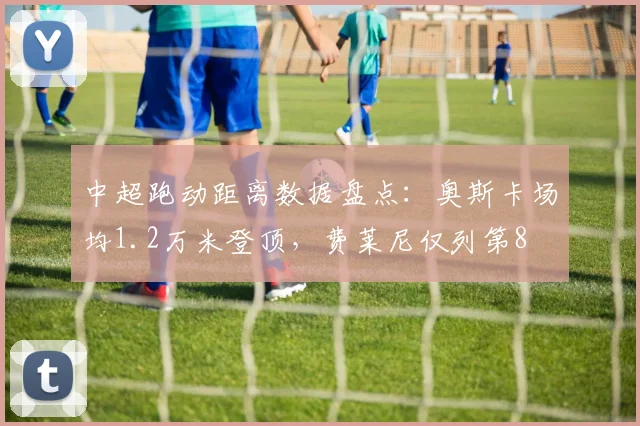 中超跑动距离数据盘点：奥斯卡场均1.2万米登顶，费莱尼仅列第8