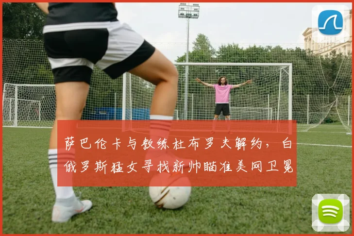 萨巴伦卡与教练杜布罗夫解约，白俄罗斯猛女寻找新帅瞄准美网卫冕