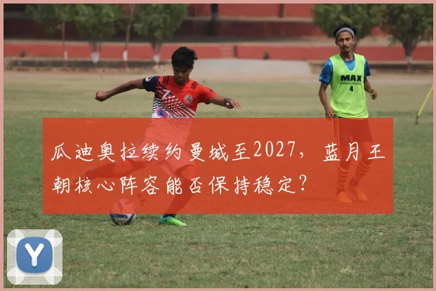 瓜迪奥拉续约曼城至2027，蓝月王朝核心阵容能否保持稳定？
