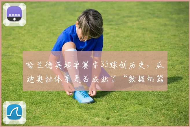 哈兰德英超单赛季35球创历史，瓜迪奥拉体系是否成就了“数据机器”？