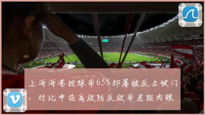 上海海港控球率65%却屡被反击破门,对比申花高效防反效率差距肉眼可见